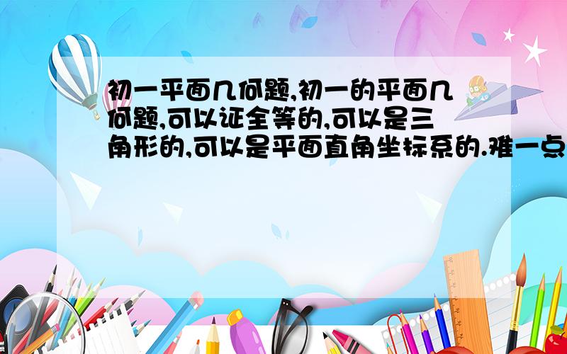 初一平面几何题,初一的平面几何题,可以证全等的,可以是三角形的,可以是平面直角坐标系的.难一点,越多越难越好.最好有答案,给女儿做的!出的好,