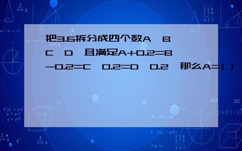 把3.6拆分成四个数A、B、C、D,且满足A+0.2=B-0.2=C×0.2=D÷0.2,那么A=( )