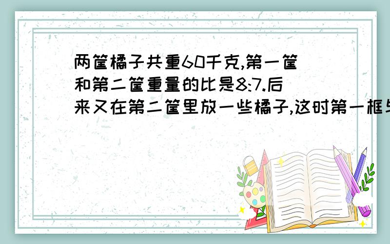 两筐橘子共重60千克,第一筐和第二筐重量的比是8:7.后来又在第二筐里放一些橘子,这时第一框与第二框的比16:15.现在第二筐有橘子多少千克?