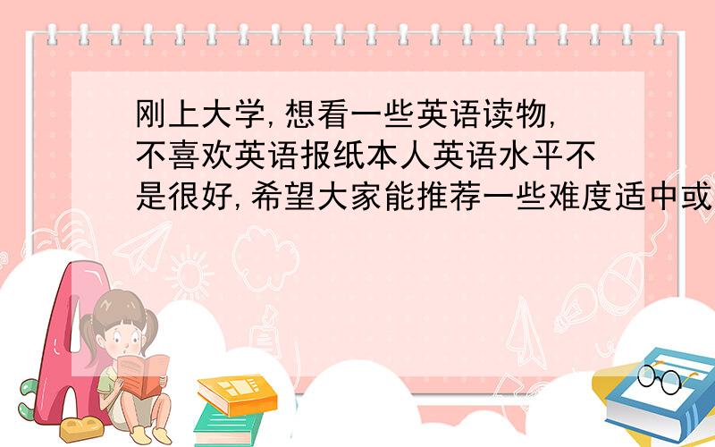 刚上大学,想看一些英语读物,不喜欢英语报纸本人英语水平不是很好,希望大家能推荐一些难度适中或你们以前度过的喜欢的英语读物,