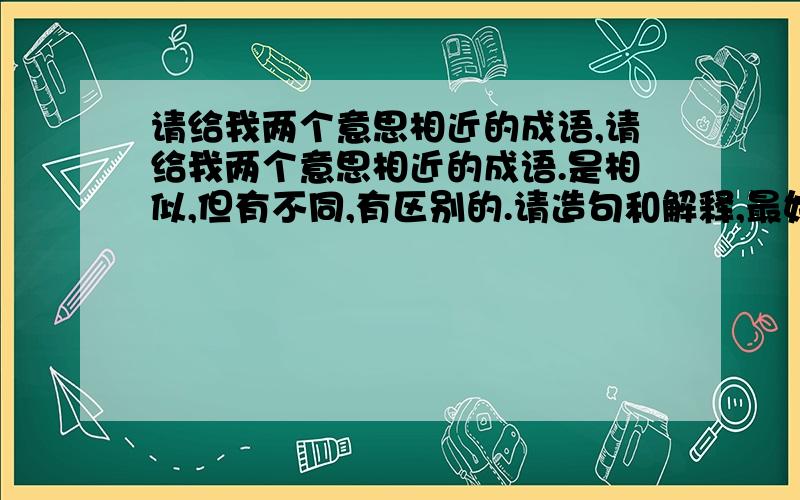 请给我两个意思相近的成语,请给我两个意思相近的成语.是相似,但有不同,有区别的.请造句和解释,最好有出处,