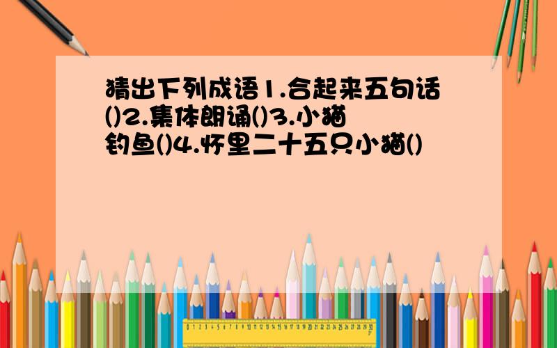 猜出下列成语1.合起来五句话()2.集体朗诵()3.小猫钓鱼()4.怀里二十五只小猫()