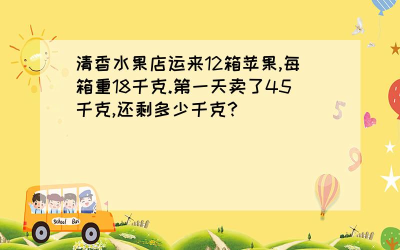 清香水果店运来12箱苹果,每箱重18千克.第一天卖了45千克,还剩多少千克?