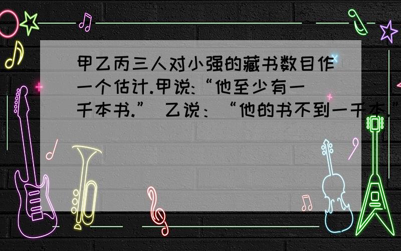 甲乙丙三人对小强的藏书数目作一个估计.甲说:“他至少有一千本书.” 乙说：“他的书不到一千本.”丙说：“他至少有一本书”.这三个估计只有一对的,那么小强究竟有多少本