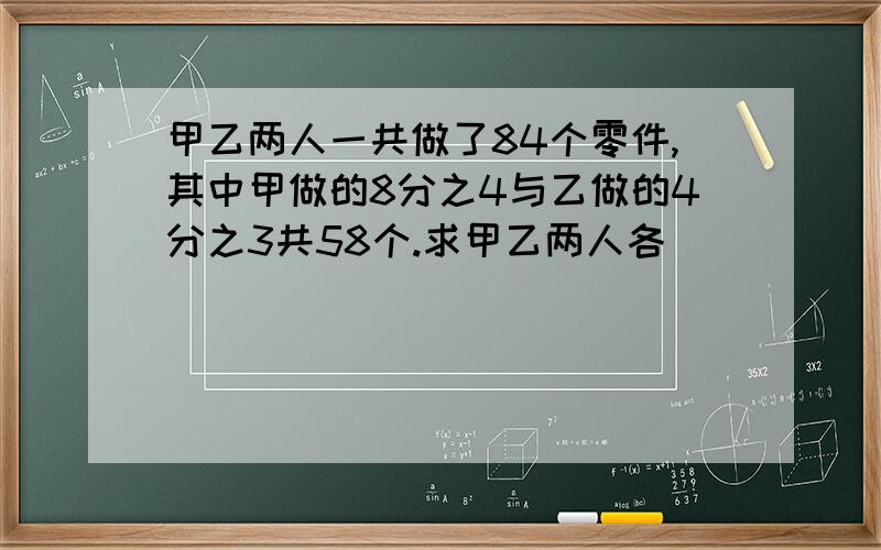 甲乙两人一共做了84个零件,其中甲做的8分之4与乙做的4分之3共58个.求甲乙两人各