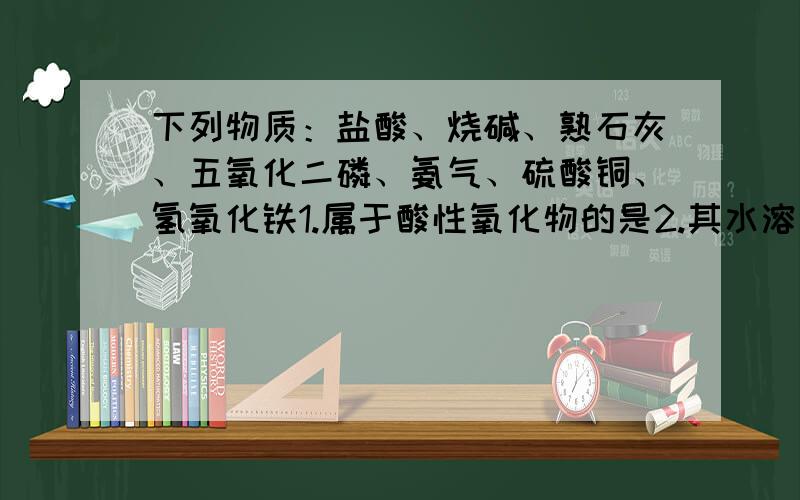 下列物质：盐酸、烧碱、熟石灰、五氧化二磷、氨气、硫酸铜、氢氧化铁1.属于酸性氧化物的是2.其水溶液能使酚酞变红的是3.有颜色的不溶物是4.能干燥除酸性气体以外的某些气体