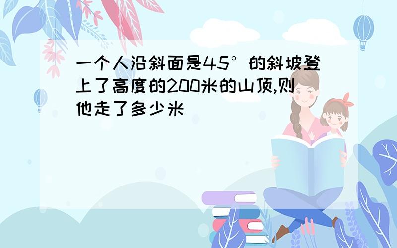 一个人沿斜面是45°的斜坡登上了高度的200米的山顶,则他走了多少米