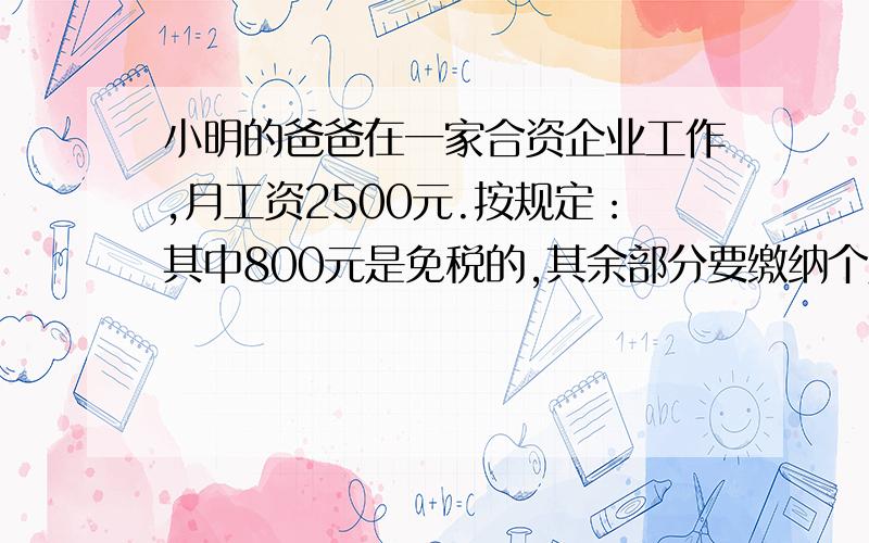 小明的爸爸在一家合资企业工作,月工资2500元.按规定：其中800元是免税的,其余部分要缴纳个人所得税.应纳税部分又要分成两部分,按不同税率纳税,即不超过500元的部分按5%的税率：超过500元