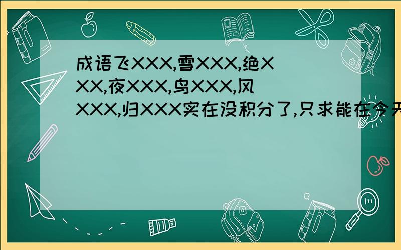 成语飞XXX,雪XXX,绝XXX,夜XXX,鸟XXX,风XXX,归XXX实在没积分了,只求能在今天解决.总之只要1个字：