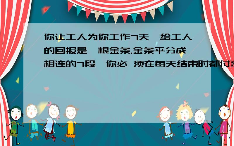 你让工人为你工作7天,给工人的回报是一根金条.金条平分成相连的7段,你必 须在每天结束时都付费,如果只许你两次把金条弄断,你如何给你的工人付费?