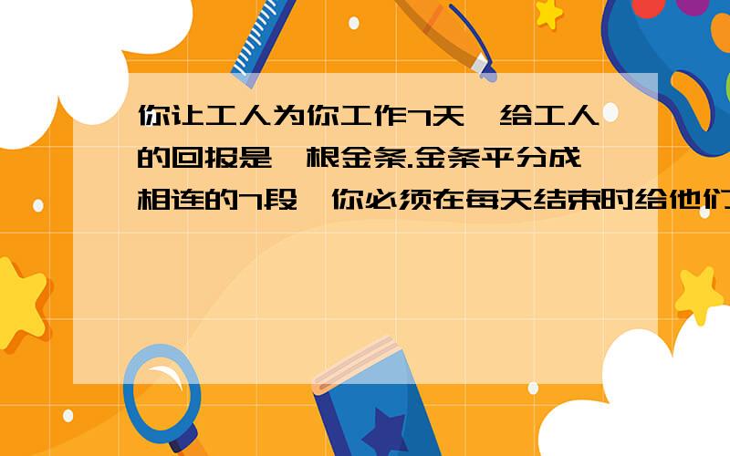 你让工人为你工作7天,给工人的回报是一根金条.金条平分成相连的7段,你必须在每天结束时给他们一段金条,如果只许你两次把金条弄断,你如何给你的工人付费?