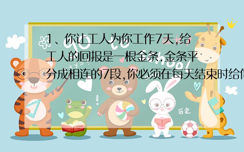 1、你让工人为你工作7天,给工人的回报是一根金条.金条平分成相连的7段,你必须在每天结束时给他们一段金条,如果只许你两次把金条弄断,你如何给你的工人付费?2、请把一盒蛋糕切成8份,分