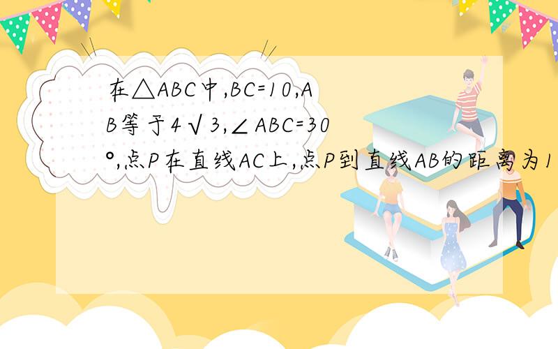 在△ABC中,BC=10,AB等于4√3,∠ABC=30°,点P在直线AC上,点P到直线AB的距离为1,则CP的长怎么才能得到5分之1最后一句是‘CP的长是多少，答案上是五分之12倍根号5’ ，麻烦写下具体步骤。急~~