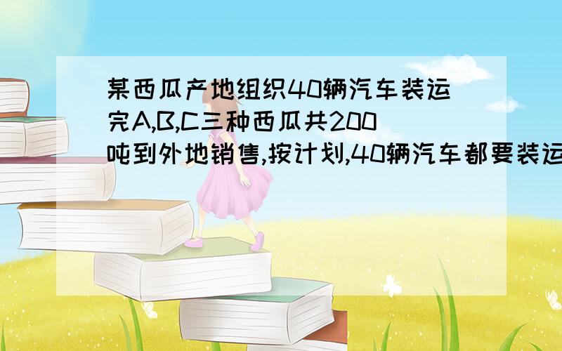 某西瓜产地组织40辆汽车装运完A,B,C三种西瓜共200吨到外地销售,按计划,40辆汽车都要装运,每辆汽车只能装运同一种西瓜,且必须装满,根据下表提供的信息,西瓜种类：A B C每辆汽车运载量【吨