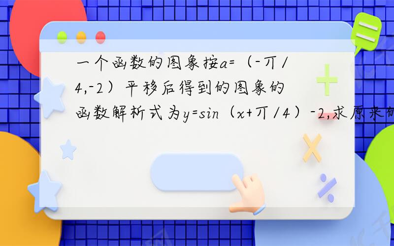 一个函数的图象按a=（-丌/4,-2）平移后得到的图象的函数解析式为y=sin（x+丌/4）-2,求原来的函数解析式?具体一点!