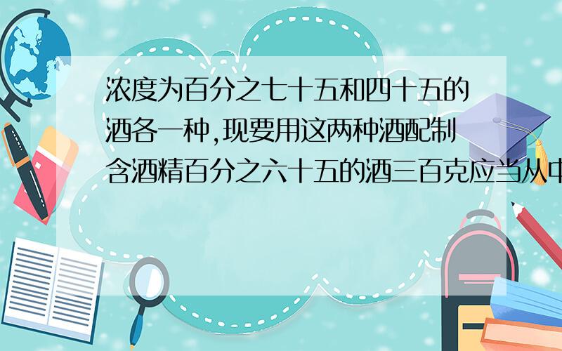 浓度为百分之七十五和四十五的酒各一种,现要用这两种酒配制含酒精百分之六十五的酒三百克应当从中各取多少?