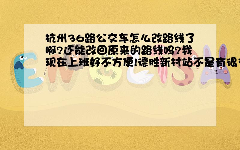 杭州36路公交车怎么改路线了啊?还能改回原来的路线吗?我现在上班好不方便!德胜新村站不是有很多人下的吗?可以往石灰坝那边绕行的啊?赶紧换回来吧?我真的郁闷死了