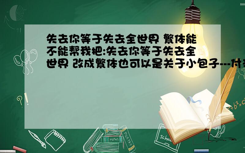 失去你等于失去全世界 繁体能不能帮我把:失去你等于失去全世界 改成繁体也可以是关于小包子---付辛博繁体的话