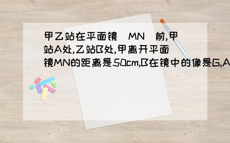 甲乙站在平面镜(MN)前,甲站A处,乙站B处,甲离开平面镜MN的距离是50cm,B在镜中的像是G,AE‖MN,∠GAE=60°,∠BAE=45,求乙离开平面镜MN的距离