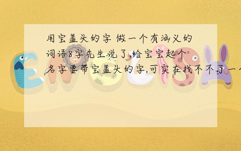 用宝盖头的字 做一个有涵义的词语8字先生说了,给宝宝起个名字要带宝盖头的字,可实在找不不了一个具有很有涵义的名字 望大家多多帮忙.谢谢!