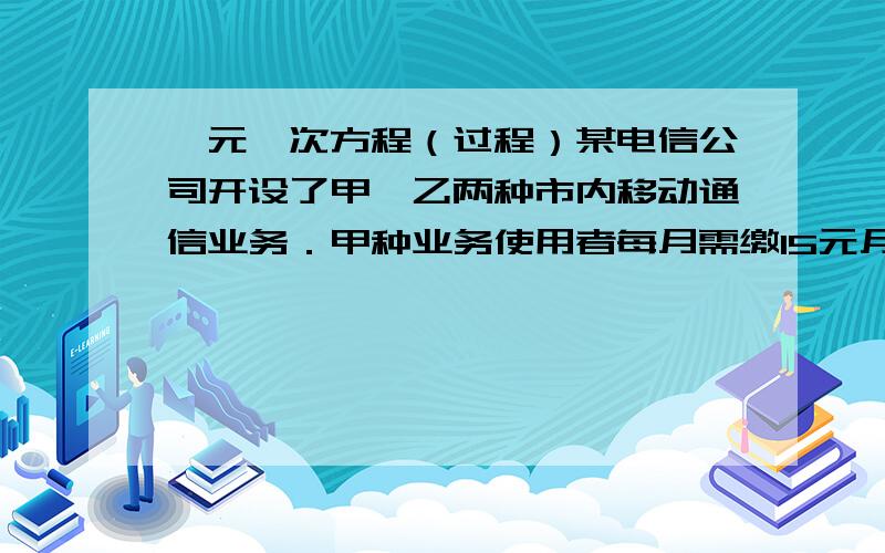 一元一次方程（过程）某电信公司开设了甲、乙两种市内移动通信业务．甲种业务使用者每月需缴15元月租费,然后每通话1分钟,再付话费0.15元,乙种使用者不缴月租费,每通话1分钟,付话费0.2元