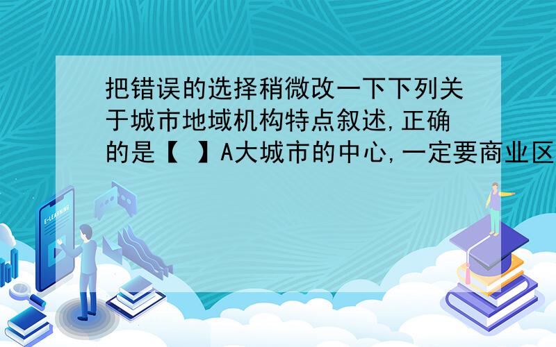 把错误的选择稍微改一下下列关于城市地域机构特点叙述,正确的是【 】A大城市的中心,一定要商业区域中心,商务区B北京的城市中心是行政区,是由于自然环境的影响C不同的城市具有不同的