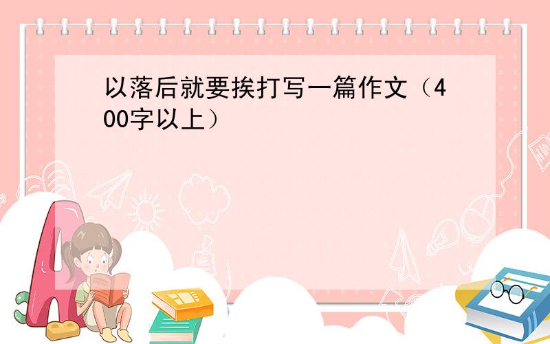 以落后就要挨打写一篇作文（400字以上）