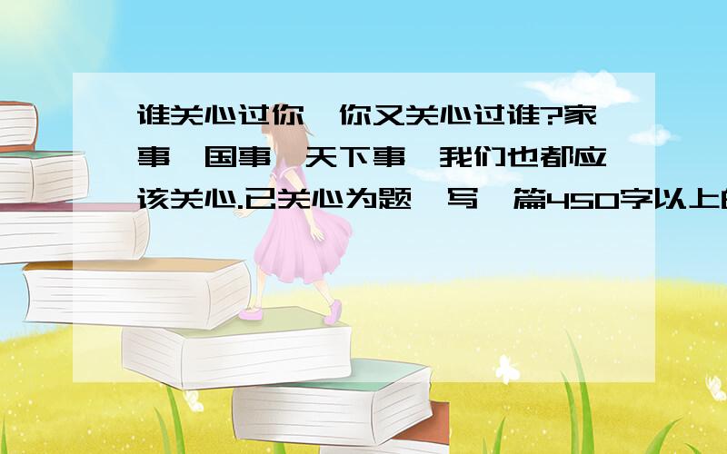 谁关心过你,你又关心过谁?家事、国事、天下事,我们也都应该关心.已关心为题,写一篇450字以上的记叙文