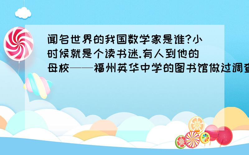 闻名世界的我国数学家是谁?小时候就是个读书迷.有人到他的母校——福州英华中学的图书馆做过调查,发现许多图书的借阅卡片上面都有他的名字.从头中度过的《微积分学》、《高等代数引