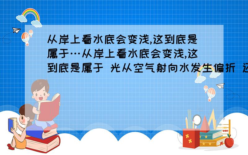 从岸上看水底会变浅,这到底是属于…从岸上看水底会变浅,这到底是属于 光从空气射向水发生偏折 还是 光从水射向空气发生偏折 到底是以上两种结论中的哪一种啊?