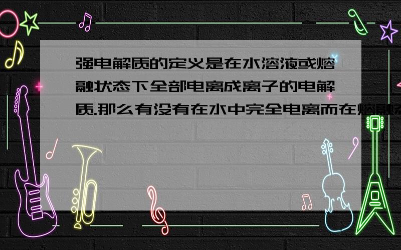 强电解质的定义是在水溶液或熔融状态下全部电离成离子的电解质.那么有没有在水中完全电离而在熔融态不完全甚至不电离的化合物呢?