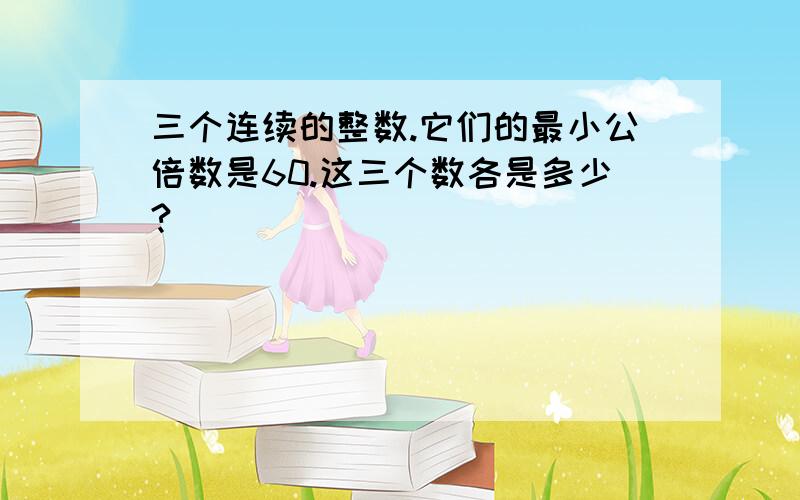 三个连续的整数.它们的最小公倍数是60.这三个数各是多少?