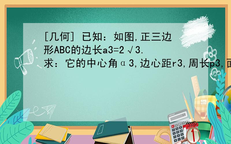 [几何] 已知：如图,正三边形ABC的边长a3=2√3.求：它的中心角α3,边心距r3,周长p3,面积S3.[几何] 已知：如图,正三边形ABC的边长a3=2√3.求：它的中心角α3,边心距r3,周长p3,面积S3.我插入了图片/如