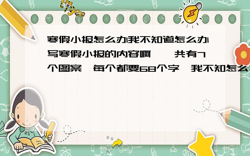 寒假小报怎么办我不知道怎么办写寒假小报的内容啊,一共有7个图案,每个都要68个字,我不知怎么写?