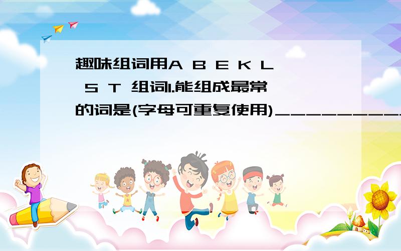 趣味组词用A B E K L S T 组词1.能组成最常的词是(字母可重复使用)_______________2.能组成包括3个字母的单词有______________________________3.能组成包括4个字母的单词有______________________________