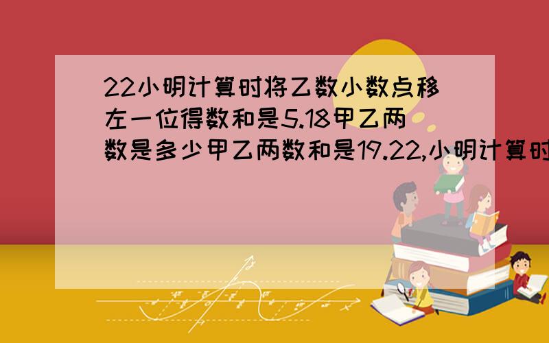 22小明计算时将乙数小数点移左一位得数和是5.18甲乙两数是多少甲乙两数和是19.22,小明计算时将乙数小数点向左移动了一位,这样两数相加和是5.18,甲乙两数原来各是多少.