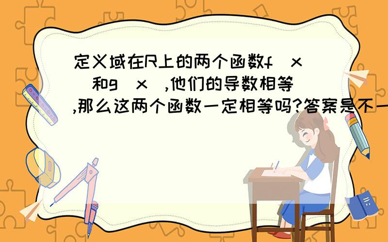 定义域在R上的两个函数f(x)和g(x),他们的导数相等,那么这两个函数一定相等吗?答案是不一...定义域在R上的两个函数f(x)和g(x),他们的导数相等,那么这两个函数一定相等吗?答案是不一定,