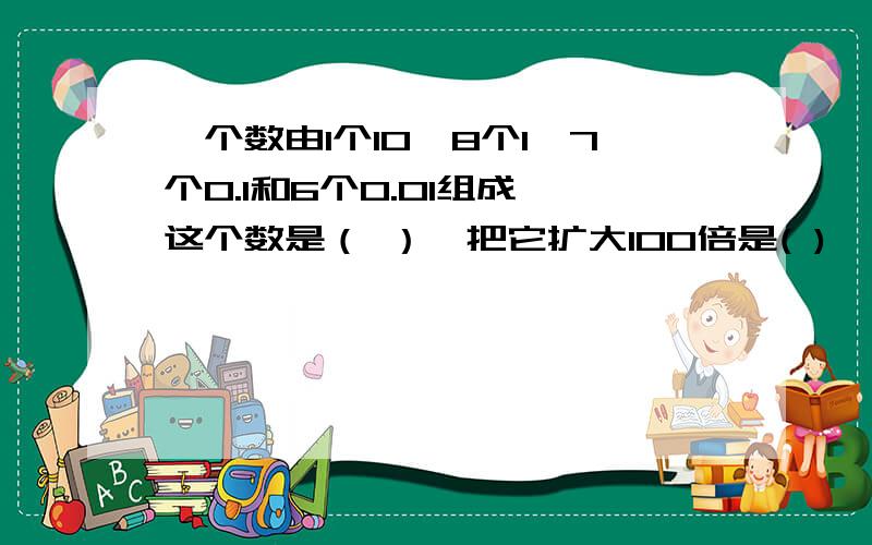 一个数由1个10,8个1,7个0.1和6个0.01组成,这个数是（ ）,把它扩大100倍是( )