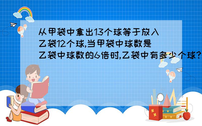 从甲袋中拿出13个球等于放入乙袋12个球,当甲袋中球数是乙袋中球数的6倍时,乙袋中有多少个球?