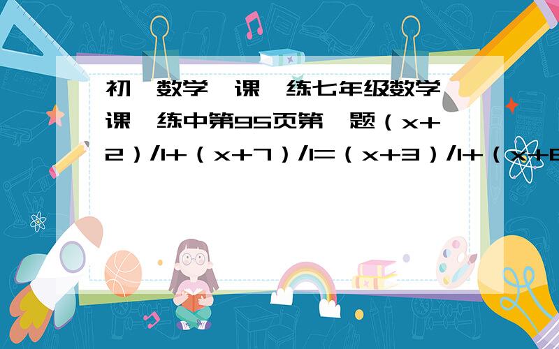 初一数学一课一练七年级数学一课一练中第95页第一题（x+2）/1+（x+7）/1=（x+3）/1+（x+6）/1第二题（x+2）/(x+3)+(x+3)/(x+4)=(x+4)/(x+5)=(x+1)/(x+2)不是两等号，第二题（x+2）/(x+3)+(x+3)/(x+4)=(x+4)/(x+5)+(x+1)