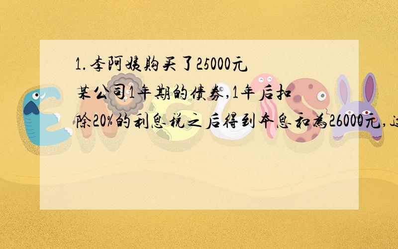 1.李阿姨购买了25000元某公司1年期的债券,1年后扣除20%的利息税之后得到本息和为26000元,这种债劵的年利率是多少?2.王叔叔想用一笔钱买年利率为2.89%的3年期国库券,如果他想3年后本息和为2万