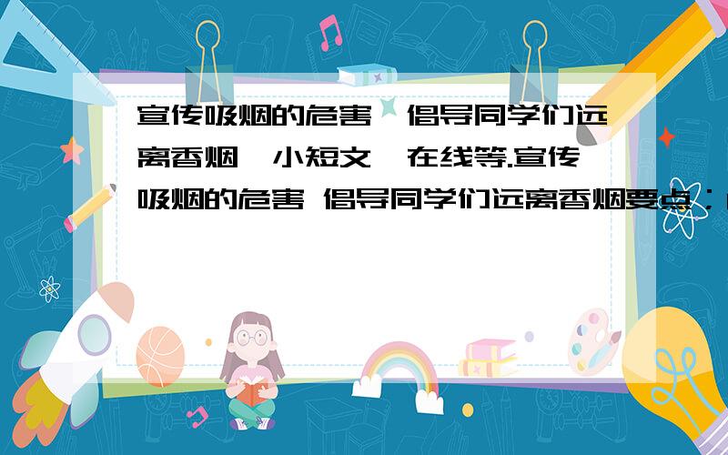 宣传吸烟的危害,倡导同学们远离香烟【小短文】在线等.宣传吸烟的危害 倡导同学们远离香烟要点；1. 损害心肺,易致癌2.气味难闻 影响他人健康 3.一旦上瘾 很难戒掉 4.你的认识