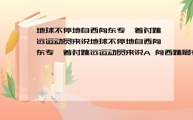 地球不停地自西向东专,着对跳远运动员来说地球不停地自西向东专,着对跳远运动员来说A 向西跳最有利B 向东跳最有利C 无论向何方跳,效果都一样请告知答案,最最重要是为什么,