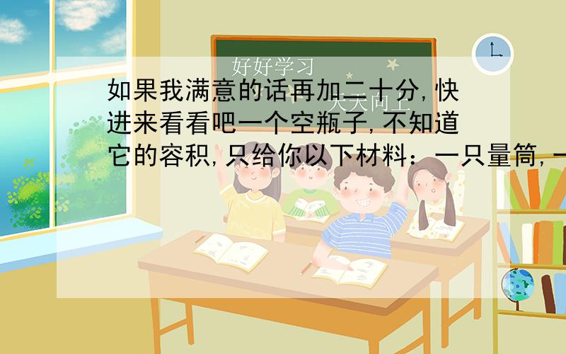 如果我满意的话再加二十分,快进来看看吧一个空瓶子,不知道它的容积,只给你以下材料：一只量筒,一把直尺,一个长方体水槽和一些水,你能想办法得到空瓶的容积吗?【两种方法】