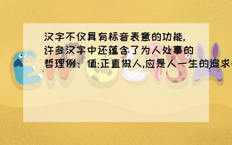 汉字不仅具有标音表意的功能,许多汉字中还蕴含了为人处事的哲理例：值:正直做人,应是人一生的追求的价值请你试试写出下面几个字中的哲理：舒：恩：您：聪：春：