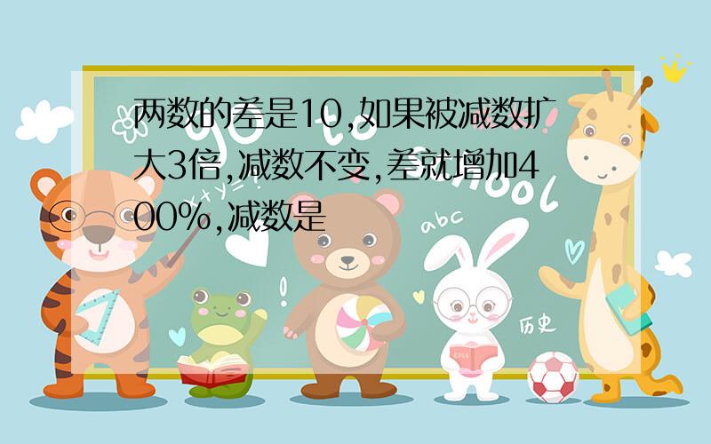 两数的差是10,如果被减数扩大3倍,减数不变,差就增加400%,减数是