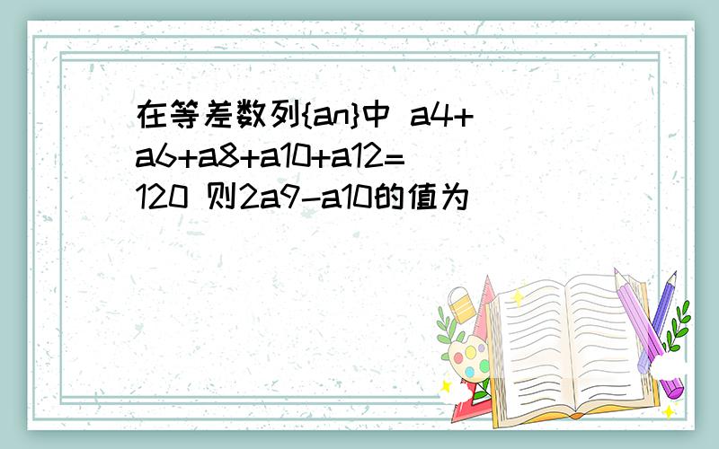 在等差数列{an}中 a4+a6+a8+a10+a12=120 则2a9-a10的值为