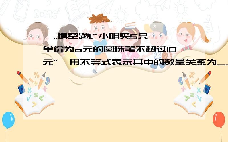 一..填空题1.”小明买5只单价为a元的圆珠笔不超过10元”,用不等式表示其中的数量关系为________.1.:a减去3的差的2倍不大于-1”,用不等式表示是( )A.2(a-3)＞-1 B.2(a-3)＜-1C.2(a-3≤-1 D.2a-3≤-12.某整