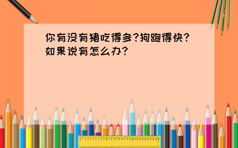 你有没有猪吃得多?狗跑得快?如果说有怎么办?