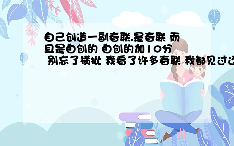 自己创造一副春联.是春联 而且是自创的 自创的加10分  别忘了横批 我看了许多春联 我都见过还有一个 就在我家贴这!